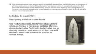  A partir de estapregunta ¿cómo podemosaceptarla morfología despuésdeque Duchamp introdujo un dilema entreel
arte y sus relacionesconlos objetosdelmundo, segúnel cual cualquier objetoera susceptible de ser un objetd’art,
pero dondeevidentementeno todo objetoformaba parte delconjunto de los objetosdel arte?Cómo podemosdar
respuesta a esta pregunta proponiendoal menos3 casos de prácticasartísticas dondela estatus de obra de arte de las
mismas sea complejode evaluar.
Le Cadeau (El regalo) (1921)
Descripción y análisis de la obra de arte:
Otro readymade asistido, Ray tomó un objeto utilitario
simple, un hierro, y lo hizo evocar calidades diferentes
atando las tachuelas. Por lo tanto, las tachuelas, que se
aferran y mantienen, contrastan con el hierro, que está
destinado a deslizarse suavemente, y ambos se
vuelven inútiles.
 