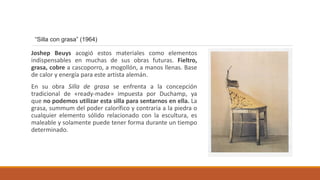 Joshep Beuys acogió estos materiales como elementos
indispensables en muchas de sus obras futuras. Fieltro,
grasa, cobre a cascoporro, a mogollón, a manos llenas. Base
de calor y energía para este artista alemán.
En su obra Silla de grasa se enfrenta a la concepción
tradicional de «ready-made» impuesta por Duchamp, ya
que no podemos utilizar esta silla para sentarnos en ella. La
grasa, summum del poder calorífico y contraria a la piedra o
cualquier elemento sólido relacionado con la escultura, es
maleable y solamente puede tener forma durante un tiempo
determinado.
“Silla con grasa” (1964)
 