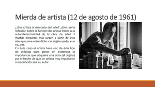 Mierda de artista (12 de agosto de 1961)
¿Una crítica al mercado del arte? ¿Una seria
reflexión sobre la función del artista frente a la
autoreferencialidad de la obra de arte? Y
muchas preguntas más surgen a partir de esta
obra que pone entre dicho si el objeto usado, es o
no, arte.
En éste caso el artista hace uso de éste tipo
de práctica para poner en evidencia la
importancia que adquiere una obra (el objeto)
por el hecho de que un artista muy importante
o reconocido sea su autor.
 