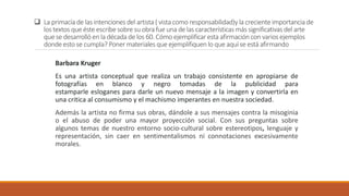 La primacía de las intenciones del artista ( vista como responsabilidad)y la creciente importancia de
los textos que éste escribe sobre su obra fue una de las características más significativas del arte
que se desarrollóen la década de los 60. Cómo ejemplificar esta afirmación con varios ejemplos
donde esto se cumpla? Poner materiales que ejemplifiquen lo que aquí se está afirmando
Barbara Kruger
Es una artista conceptual que realiza un trabajo consistente en apropiarse de
fotografías en blanco y negro tomadas de la publicidad para
estamparle esloganes para darle un nuevo mensaje a la imagen y convertirla en
una critica al consumismo y el machismo imperantes en nuestra sociedad.
Además la artista no firma sus obras, dándole a sus mensajes contra la misoginia
o el abuso de poder una mayor proyección social. Con sus preguntas sobre
algunos temas de nuestro entorno socio-cultural sobre estereotipos, lenguaje y
representación, sin caer en sentimentalismos ni connotaciones excesivamente
morales.
 