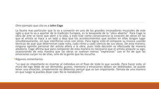 Otro ejemplo que cito es a John Cage
La faceta mas particular que lo va a convertir en uno de los grandes innovadores musicales de este
siglo y que lo va a apartar de la tradición Europea, es la búsqueda de la "obra abierta". Para Cage la
obra de arte se tiene que abrir a la vida, y esto trae como consecuencia la creación de obras en las
que el artista se hace a un lado y deja que los acontecimientos que existen en ellas tengan lugar
simultáneamente, sin que interfieran unos con otros. Para lograr esto él compone su música usando
técnicas de azar que determinan cada nota, cada ritmo y cada silencio de sus obras. De esta manera,
ninguna opinión personal del artista altera a la obra, pues toda decisión es efectuada de manera
aleatoria. Cage afirma que para componer de esta manera es necesario que el artista aniquile su ego,
ocasionando de esta manera que las obras se vuelvan menos "expresivas" con el fin de que las
emociones surjan no de ellas, sino de la gente que las escucha.
Algunos comentarios:
"Lo que es importante es insertar al individuo en el flujo de todo lo que sucede. Para hacer esto, el
muro del ego debe de ser demolido; gustos, memoria y emociones deben ser debilitados. Se puede
tener una emoción, simplemente no debemos pensar que es tan importante. Tómala de una manera
en que luego la puedas dejar caer. No la reelabores!".
 