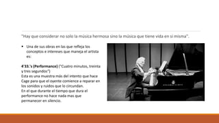"Hay que considerar no solo la música hermosa sino la música que tiene vida en si misma".
 Una de sus obras en las que refleja los
conceptos e intereses que maneja el artista
es:
4'33.'s (Performance) ("Cuatro minutos, treinta
y tres segundos“)
Esta es una muestra más del intento que hace
Cage para que el oyente comience a reparar en
los sonidos y ruidos que lo circundan.
En el que durante el tiempo que dura el
performance no hace nada mas que
permanecer en silencio.
 