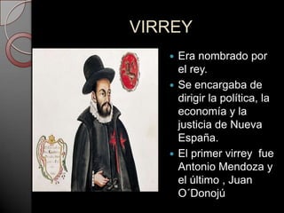 VIRREY
    Era nombrado por
     el rey.
    Se encargaba de
     dirigir la política, la
     economía y la
     justicia de Nueva
     España.
    El primer virrey fue
     Antonio Mendoza y
     el último , Juan
     O´Donojú
 