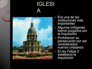 IGLESI
A
            Era una de las
             instituciones más
             importantes
            Algunos indígenas
             fueron juzgados por
             la Inquisición
            Prohibieron su
             persecución por ser
             considerados
             nuevos cristianos
            El rey Felipe 2
             estableció la
             Inquisición
 