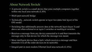 About Network Switch
• A network switch is a small device that joins multiple computers together
within one local area network (LAN).
• Multi-port network bridge
• Technically , network switch operate at layer two (data link layer) of the
OSI model.
• Switching that additionally process data at the network layer (layer 3) and
above are often referred to as layer-3 switches or multilayer switches.
• Receives a message from any device connected to it and then transmits the
message only to that device for which the message was meant.
• More intelligent device than a hub ( which receives a message and then
transmits it to all the order devices on its network).
• Integral part in most modern Ethernet local area network (LANs)
 
