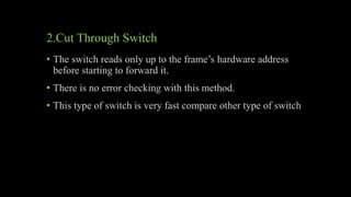 2.Cut Through Switch
• The switch reads only up to the frame’s hardware address
before starting to forward it.
• There is no error checking with this method.
• This type of switch is very fast compare other type of switch
 