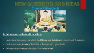 In this module, students will be able to:
• Understand the context in which Buddhism and Jainism developed and flourished.
• Outline the basic tenets of Buddhism, Jainism and Upanishads.
• Excerpts from sources relating to these traditions
Chapter 7 (Module-1)
 
