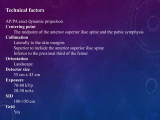 Technical factors
AP/PA erect dynamic projection
Centering point
The midpoint of the anterior superior iliac spine and the pubic symphysis
Collimation
Laterally to the skin margins
Superior to include the anterior superior iliac spine
Inferior to the proximal third of the femur
Orientation
Landscape
Detector size
35 cm x 43 cm
Exposure
70-80 kVp
20-30 mAs
SID
100-150 cm
Grid
Yes
 