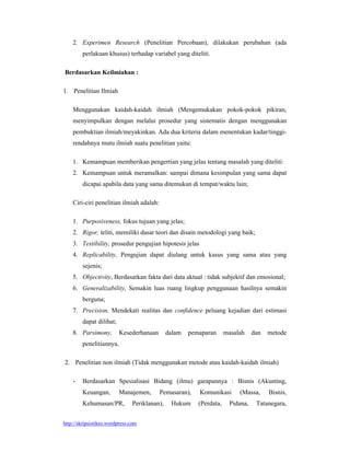 http://skripsistikes.wordpress.com
2. Experimen Research (Penelitian Percobaan), dilakukan perubahan (ada
perlakuan khusus) terhadap variabel yang diteliti.
Berdasarkan Keilmiahan :
1. Penelitian Ilmiah
Menggunakan kaidah-kaidah ilmiah (Mengemukakan pokok-pokok pikiran,
menyimpulkan dengan melalui prosedur yang sistematis dengan menggunakan
pembuktian ilmiah/meyakinkan. Ada dua kriteria dalam menentukan kadar/tinggi-
rendahnya mutu ilmiah suatu penelitian yaitu:
1. Kemampuan memberikan pengertian yang jelas tentang masalah yang diteliti:
2. Kemampuan untuk meramalkan: sampai dimana kesimpulan yang sama dapat
dicapai apabila data yang sama ditemukan di tempat/waktu lain;
Ciri-ciri penelitian ilmiah adalah:
1. Purposiveness, fokus tujuan yang jelas;
2. Rigor, teliti, memiliki dasar teori dan disain metodologi yang baik;
3. Testibility, prosedur pengujian hipotesis jelas
4. Replicability, Pengujian dapat diulang untuk kasus yang sama atau yang
sejenis;
5. Objectivity, Berdasarkan fakta dari data aktual : tidak subjektif dan emosional;
6. Generalizability, Semakin luas ruang lingkup penggunaan hasilnya semakin
berguna;
7. Precision, Mendekati realitas dan confidence peluang kejadian dari estimasi
dapat dilihat;
8. Parsimony, Kesederhanaan dalam pemaparan masalah dan metode
penelitiannya.
2. Penelitian non ilmiah (Tidak menggunakan metode atau kaidah-kaidah ilmiah)
 Berdasarkan Spesialisasi Bidang (ilmu) garapannya : Bisnis (Akunting,
Keuangan, Manajemen, Pemasaran), Komunikasi (Massa, Bisnis,
Kehumasan/PR, Periklanan), Hukum (Perdata, Pidana, Tatanegara,
 