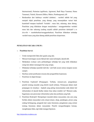 http://skripsistikes.wordpress.com
Internasional), Pertanian (agribisnis, Agronomi, Budi Daya Tanaman, Hama
Tanaman), Teknik, Ekonomi (Mikro, Makro, Pembangunan), dll.
 Berdasarkan dari hadirnya variabel (ubahan) : variabel adalah hal yang
menjadi objek penelitian, yang ditatap, yang menunjukkan variasi baik
kuantitatif maupun kualitatif. Variabel : masa lalu, sekarang, akan datang.
Penelitian yang dilakukan dengan menjelaskan / menggambarkan variabel
masa lalu dan sekarang (sedang terjadi) adalah penelitian deskriptif ( to
describe = membeberkan/menggambarkan). Penelitian dilakukan terhadap
variabel masa yang akan datang adalah penelitian eksperimen.
PENELITIAN SECARA UMUM :
o Penelitian Survei:
 Untuk memperoleh fakta dari gejala yang ada;
 Mencari keterangan secara faktual dari suatu kelompok, daerah dsb.
 Melakukan evaluasi serta perbandingan terhadap hal yang telah dilakukan
orang lain dalam menangani hal yang serupa;
 Dilakukan terhadap sejumlah individu / unit baik secara sensus maupun secara
sampel;
 Hasilnya untuk pembuatan rencana dan pengambilan keputusan;
 Penelitian ini dapat berupa :
1. Penelitian Exploratif (Penjajagan). Terbuka, mencari-cari, pengetahuan
peneliti tentang masalah yang diteliti masih terbatas. Pertanyaan dalam studi
penjajagan ini misalnya : Apakah yang paling mencemaskan anda dalam hal
infrastruktur di daerah Kalbar dalam lima tahun terakhir ini? Menurut anda,
bagaimana cara perawatan infrastruktur jalan dan jembatan yang baik.
2. Penelitian Deskriptif. Mempelajari masalah dalam masyarakat, tata cara yang
berlaku dalam masyarakat serta situasi-situasi, sikap, pandangan, proses yang
sedang berlangsung, pengaruh dari suatu fenomena; pengukuran yang cermat
tentang fenomena dalam masyarakat. Peneliti mengembangkan konsep,
menghimpun fakta, tapi tidak menguji hipotesis.
 