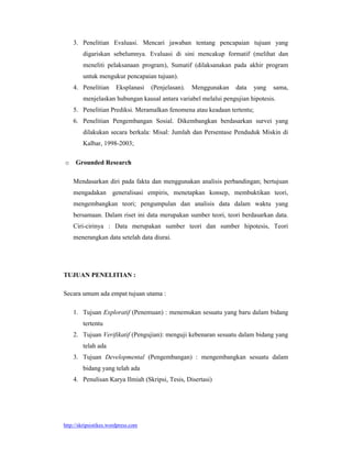 http://skripsistikes.wordpress.com
3. Penelitian Evaluasi. Mencari jawaban tentang pencapaian tujuan yang
digariskan sebelumnya. Evaluasi di sini mencakup formatif (melihat dan
meneliti pelaksanaan program), Sumatif (dilaksanakan pada akhir program
untuk mengukur pencapaian tujuan).
4. Penelitian Eksplanasi (Penjelasan). Menggunakan data yang sama,
menjelaskan hubungan kausal antara variabel melalui pengujian hipotesis.
5. Penelitian Prediksi. Meramalkan fenomena atau keadaan tertentu;
6. Penelitian Pengembangan Sosial. Dikembangkan berdasarkan survei yang
dilakukan secara berkala: Misal: Jumlah dan Persentase Penduduk Miskin di
Kalbar, 1998-2003;
o Grounded Research
Mendasarkan diri pada fakta dan menggunakan analisis perbandingan; bertujuan
mengadakan generalisasi empiris, menetapkan konsep, membuktikan teori,
mengembangkan teori; pengumpulan dan analisis data dalam waktu yang
bersamaan. Dalam riset ini data merupakan sumber teori, teori berdasarkan data.
Ciri-cirinya : Data merupakan sumber teori dan sumber hipotesis, Teori
menerangkan data setelah data diurai.
TUJUAN PENELITIAN :
Secara umum ada empat tujuan utama :
1. Tujuan Exploratif (Penemuan) : menemukan sesuatu yang baru dalam bidang
tertentu
2. Tujuan Verifikatif (Pengujian): menguji kebenaran sesuatu dalam bidang yang
telah ada
3. Tujuan Developmental (Pengembangan) : mengembangkan sesuatu dalam
bidang yang telah ada
4. Penulisan Karya Ilmiah (Skripsi, Tesis, Disertasi)
 