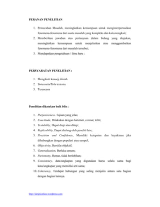 http://skripsistikes.wordpress.com
PERANAN PENELITIAN
1. Pemecahan Masalah, meningkatkan kemampuan untuk menginterpretasikan
fenomena-fenomena dari suatu masalah yang kompleks dan kait-mengkait;
2. Memberikan jawaban atas pertanyaan dalam bidang yang diajukan,
meningkatkan kemampuan untuk menjelaskan atau menggambarkan
fenomena-fenomena dari masalah tersebut;
3. Mendapatkan pengetahuan / ilmu baru :
PERSYARATAN PENELITIAN :
1. Mengikuti konsep ilmiah
2. Sistematis/Pola tertentu
3. Terencana
Penelitian dikatakan baik bila :
1. Purposiveness, Tujuan yang jelas;
2. Exactitude, Dilakukan dengan hati-hati, cermat, teliti;
3. Testability, Dapat diuji atau dikaji;
4. Replicability, Dapat diulang oleh peneliti lain;
5. Precision and Confidence, Memiliki ketepatan dan keyakinan jika
dihubungkan dengan populasi atau sampel;
6. Objectivity, Bersifat objektif;
7. Generalization, Berlaku umum;
8. Parismony, Hemat, tidak berlebihan;
9. Consistency, data/ungkapan yang digunakan harus selalu sama bagi
kata/ungkapan yang memiliki arti sama;
10. Coherency, Terdapat hubungan yang saling menjalin antara satu bagian
dengan bagian lainnya.
 