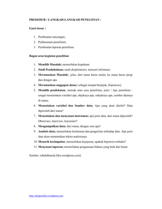 http://skripsistikes.wordpress.com
PROSEDUR / LANGKAH-LANGKAH PENELITIAN :
Garis besar :
1. Pembuatan rancangan;
2. Pelaksanaan penelitian;
3. Pembuatan laporan penelitian
Bagan arus kegiatan penelitian
1. Memilih Masalah; memerlukan kepekaan
2. Studi Pendahuluan; studi eksploratoris, mencari informasi;
3. Merumuskan Masalah; jelas, dari mana harus mulai, ke mana harus pergi
dan dengan apa
4. Merumuskan anggapan dasar; sebagai tempat berpijak, (hipotesis);
5. Memilih pendekatan; metode atau cara penelitian, jenis / tipe penelitian :
sangat menentukan variabel apa, objeknya apa, subjeknya apa, sumber datanya
di mana;
6. Menentukan variabel dan Sumber data; Apa yang akan diteliti? Data
diperoleh dari mana?
7. Menentukan dan menyusun instrumen; apa jenis data, dari mana diperoleh?
Observasi, interview, kuesioner?
8. Mengumpulkan data; dari mana, dengan cara apa?
9. Analisis data; memerlukan ketekunan dan pengertian terhadap data. Apa jenis
data akan menentukan teknis analisisnya
10. Menarik kesimpulan; memerlukan kejujuran, apakah hipotesis terbukti?
11. Menyusun laporan; memerlukan penguasaan bahasa yang baik dan benar.
Sumber: (abdulhamid.files.wordpress.com)
 
