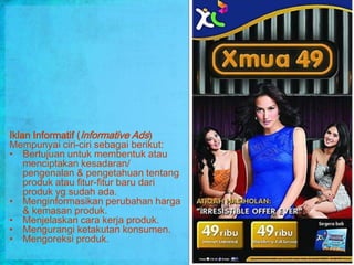 Iklan Informatif (Informative Ads)
Mempunyai ciri-ciri sebagai berikut:
• Bertujuan untuk membentuk atau
    menciptakan kesadaran/
    pengenalan & pengetahuan tentang
    produk atau fitur-fitur baru dari
    produk yg sudah ada.
• Menginformasikan perubahan harga
    & kemasan produk.
• Menjelaskan cara kerja produk.
• Mengurangi ketakutan konsumen.
• Mengoreksi produk.
 