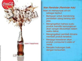 Iklan Reminder (Reminder Ads)
Iklan ini mempunyai ciri-ciri
    sebagai berikut:
• Bertujuan untuk mendorong
    pembelian ulang barang dan
    jasa.
• Mengingatkan bahwa suatu
    produk memiliki kemungkinan
    akan sangat dibutuhkan dalam
    waktu dekat.
• Mengingatkan pembeli dimana
    membeli produk tersebut.
• Menjaga kesadaran akan
    produk (consumer’s state of
    mind).
• Menjalin hubungan baik
    dengan konsumen.
 