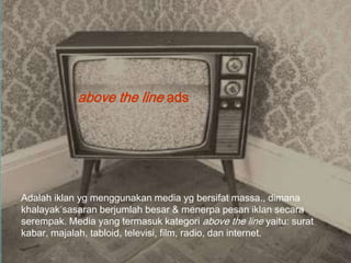 above the line ads




Adalah iklan yg menggunakan media yg bersifat massa., dimana
khalayak sasaran berjumlah besar & menerpa pesan iklan secara
serempak. Media yang termasuk kategori above the line yaitu: surat
kabar, majalah, tabloid, televisi, film, radio, dan internet.
 
