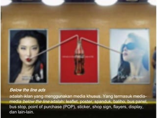Below the line ads
adalah iklan yang menggunakan media khusus. Yang termasuk media-
media below the line adalah: leaflet, poster, spanduk, baliho, bus panel,
bus stop, point of purchase (POP), sticker, shop sign, flayers, display,
dan lain-lain.
 
