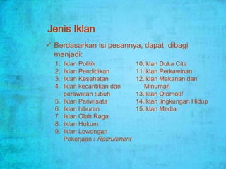 Jenis Iklan
 Berdasarkan isi pesannya, dapat dibagi
  menjadi:
  1.   Iklan Politik             10.Iklan Duka Cita
  2.   Iklan Pendidikan          11.Iklan Perkawinan
  3.   Iklan Kesehatan           12.Iklan Makanan dan
  4.   Iklan kecantikan dan         Minuman
       perawatan tubuh           13.Iklan Otomotif
  5.   Iklan Pariwisata          14.Iklan lingkungan Hidup
  6.   Iklan hiburan             15.Iklan Media
  7.   Iklan Olah Raga
  8.   Iklan Hukum
  9.   Iklan Lowongan
       Pekerjaan / Recruitment
 