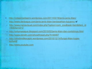 •       http://notasimediaerni.wordpress.com/2011/03/18/jenis-jenis-iklan/
       http://www.denbagus.com/jenis-jenis-iklan-berdasarkan-tujuanny a/
       http://www.iramavisual.com/index.php?option=com_zoo&task=item&item_id
        =96&Itemid=2
       http://onlymasagus.blogspot.com/2010/02/jenis-iklan-dan-contohnya.html
       http://www.obrolin.com/showthread.php?t=44487
       http://dimdimdikecapin.wordpress.com/2010/12/14/fungsi-iklan-tugas-
        softskill/
       http://www.youtube.com
 