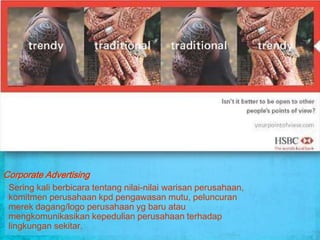 Corporate Advertising
 Sering kali berbicara tentang nilai-nilai warisan perusahaan,
 komitmen perusahaan kpd pengawasan mutu, peluncuran
 merek dagang/logo perusahaan yg baru atau
 mengkomunikasikan kepedulian perusahaan terhadap
 lingkungan sekitar.
 