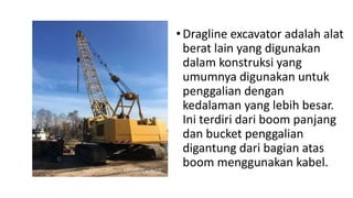 •Dragline excavator adalah alat
berat lain yang digunakan
dalam konstruksi yang
umumnya digunakan untuk
penggalian dengan
kedalaman yang lebih besar.
Ini terdiri dari boom panjang
dan bucket penggalian
digantung dari bagian atas
boom menggunakan kabel.
 
