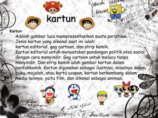 kartun
Kartun
Adalah gambar lucu mempresentasikan suatu peristiwa.
Jenis kartun yang dikenal saat ini ialah:
kartun editorial, gag cartoon, dan strip komik.
Kartun editorial untuk menyatakan pandangan politik atau sosial
dengan cara menyindir. Gag cartoon untuk melucu tanpa
menyindir. Dan strip komik ialah gambar kartun dalam
bentukkomik. Kartun digunakan sebagai ilustrasi, misalnya dalam
buku, majalah, atau kartu ucapan. kartun berkembang dalam
media lainnya, yaitu film, dan dikenal sebagai animasi.
 