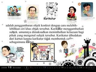 Karikatur
adalah penggambaran objek konkret dengan cara melebih-
lebihkan ciri khas objek tersebut. Karikatur menggambarkan
subjek. umumnya dimaksudkan menimbulkan kelucuan bagi
pihak yang mengenal subjek tersebut. Karikatur dibedakan
dari kartun karena karikatur tidak membentuk cerita
sebagaimana kartun.
 