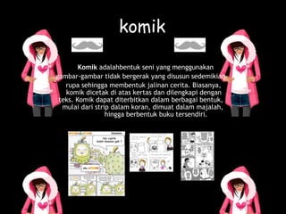 komik
Komik adalahbentuk seni yang menggunakan
gambar-gambar tidak bergerak yang disusun sedemikian
rupa sehingga membentuk jalinan cerita. Biasanya,
komik dicetak di atas kertas dan dilengkapi dengan
teks. Komik dapat diterbitkan dalam berbagai bentuk,
mulai dari strip dalam koran, dimuat dalam majalah,
hingga berbentuk buku tersendiri.
 