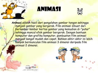 Animasi
Animasi adalah hasil dari pengolahan gambar tangan sehingga
menjadi gambar yang bergerak. Film animasi dibuat dari
berlembar-lembar kertas gambar yang kemudian di-"putar"
sehingga muncul efek gambar bergerak. Dengan bantuan
komputer dan grafika komputer, pembuatan film animasi
menjadi sangat mudah dan cepat. Bahkan akhir-akhir ini lebih
banyak bermunculan film animasi 3 dimensi daripada film
animasi 2 dimensi.
 