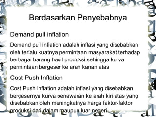 Berdasarkan Penyebabnya
Demand pull inflation
Demand pull inflation adalah inflasi yang disebabkan
oleh terlalu kuatnya permintaan masyarakat terhadap
berbagai barang hasil produksi sehingga kurva
permintaan bergeser ke arah kanan atas

Cost Push Inflation
Cost Push Inflation adalah inflasi yang disebabkan
bergesernya kurva penawaran ke arah kiri atas yang
disebabkan oleh meningkatnya harga faktor-faktor
produksi dari dalam maupun luar negeri

 