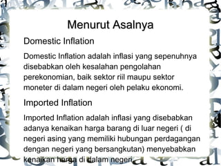 Menurut Asalnya
Domestic Inflation
Domestic Inflation adalah inflasi yang sepenuhnya
disebabkan oleh kesalahan pengolahan
perekonomian, baik sektor riil maupu sektor
moneter di dalam negeri oleh pelaku ekonomi.

Imported Inflation
Imported Inflation adalah inflasi yang disebabkan
adanya kenaikan harga barang di luar negeri ( di
negeri asing yang memiliki hubungan perdagangan
dengan negeri yang bersangkutan) menyebabkan
kenaikan harga di dalam negeri.

 