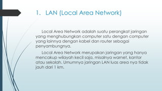 1. LAN (Local Area Network)
Local Area Network adalah suatu perangkat jaringan
yang menghubungkan computer satu dengan computer
yang lainnya dengan kabel dan router sebagai
penyambungnya.
Local Area Network merupakan jaringan yang hanya
mencakup wilayah kecil saja, misalnya warnet, kantor
atau sekolah. Umumnya jaringan LAN luas area nya tidak
jauh dari 1 km.
 