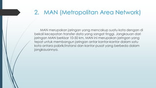 2. MAN (Metropolitan Area Network)
MAN merupakan jaringan yang mencakup suatu kota dengan di
bekali kecepatan transfer data yang sangat tinggi. Jangkauan dari
jaringan MAN berkisar 10-50 km, MAN ini merupakan jaringan yang
tepat untuk membangun jaringan antar kantor-kantor dalam satu
kota antara pabrik/instansi dan kantor pusat yang berbeda dalam
jangkauannya.
 