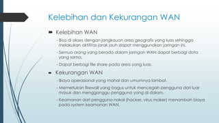 Kelebihan dan Kekurangan WAN
 Kelebihan WAN
- Bisa di akses dengan jangkauan area geografis yang luas sehingga
melakukan aktifitas jarak jauh dapat menggunakan jaringan ini.
- Semua orang yang berada dalam jaringan WAN dapat berbagi data
yang sama.
- Dapat berbagi file share pada area yang luas.
 Kekurangan WAN
- Biaya operasional yang mahal dan umumnya lambat.
- Memerlukan firewall yang bagus untuk mencegah pengguna dari luar
masuk dan mengganggu pengguna yang di dalam.
- Keamanan dari pengguna nakal (hacker, virus maker) menambah biaya
pada system keamanan WAN.
 