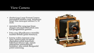 View Camera
• disebut juga Large Format Camera
merupakan kamera yang berukuran
besar, bisa mencapai ukuran 8 x 10
inchi.
• memakai film yang juga besar,
dengan satu buah film untuk satu
kali pengambilan gambar.
• Foto yang dihasilkannya memiliki
kualitas terbaik (pada masanya).
• karena waktu exposure yang
lama, kamera jenis ini hanya
digunakan untuk keperluan-
keperluan khusus saja, seperti
pemotretan pemandangan,
arsitektur, atau untuk mengambil
potret seseorang.
 