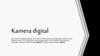 Kamera digital
alat untuk membuat gambar dari obyek untuk selanjutnya dibiaskan melalui lensa
kepada sensor CCD (ada juga yang menggunakan sensr CMOS) yang hasilnya
kemudian direkam dalam format digital ke dalam media simpan digital.
 