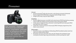 Prosumer
Kata “prosumer “ diambil dari
PROfesional dan conSUMER.
Kamera yang berjenis “point and
shoot” ini mempunyai fitur lebih
lengkap dibandingkan dengan
kamera saku, antara lain
pengaturan exposure dan iso
secara manual.
Ciri-ciri :
• Kamera prosumer terdiri dari dua jenis, yaitu Kamera prosumer berbentuk
Kamera digital SLR (DSLR-like) yang juga disebut Bridge Camera
• dengan lensa tetap yang tak dapat dilepas.
Kelebihan :
• Kamera digital prosumer memiliki bodi mirip kamera DSLR dan berlensa panjang
namun tidak bisa dilepas-pasang layaknya lensa pada kamera DSLR.
• Untuk ukuran lingkaran lensa, prosumer cenderung lebih kecil dari pada DSLR
dan lebih besar dari compact.
• Untuk fitur, kamera prosumer menyerupai DSLR. Setingan programnnya bisa
diatur secara manual.
Kekurangan :
• Sensor prosumer yang lebih kecil disbanding DSLR berakibat kualitas hasil foto
tidak bisa sebaik kamera DSLR
• Kecepatan auto focus dan jeda antar satu foto dengan foto selanjutnya juga
merupakan kendala bagi yang membutuhkan moment penting dan cepat.
 