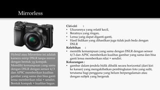 Mirrorless
Hybrid atau Mirorrless ini adalah
kamera mirip DSLR tanpa mirror
dengan bentuk yg kompak.
Memiliki kemampuan yang sama
dengan DSLR dengan sensor 4/3
dan APSC memberikan kualitas
gambar yang sama dan bisa ganti
lensa memberikan nilai + sendiri.
Bentuk kompak + kualitas bagus.
Ciri-ciri :
• Ukurannya yang relatif kecil,
• Beratnya yang ringan,
• Lensa yang dapat diganti-ganti,
• Hasil bidikan yang dihasilkan juga tidak jauh beda dengan
DSLR
Kelebihan :
• memilik kemampuan yang sama dengan DSLR dengan sensor
4/3 dan APSC memberikan kualitas gambar yang sama dan bisa
ganti lensa memberikan nilai + sendiri.
Kekurangan :
• gambar dalam jendela bidik dibalik secara horizontal (dari kiri
ke kanan) yang mengakibatkan pembingkaian foto yang sulit,
terutama bagi pengguna yang belum berpengalaman atau
dengan subjek yang bergerak
 