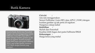 Butik Kamera
Kamera Butik, Stylish dan Powerfull
dengan rata rata menggunakan sensor
fullframe ( Leica M9 ) atau APS C (
X100 ) dengan kualitas gambar yg tak
perlu di ragukan. Kualitas Kamera
Butik lebih bagus dari pada Fullframe
DSLR. segi Image Quality menurut
DXO Mark dengan bentuk yang
Compact.
Ciri-ciri :
rata rata menggunakan
Sensor Fullframe ( Leica M9 ) atau APS C ( X100 ) dengan
kualitas gambar yg tak perlu di ragukan.
Harganya cukup mahal
Kelebihan :
Stylish dan Powerfull
Kualitas lebih bagus dari pada Fullframe DSLR
Kekurangan :
Harga lensa yang mahal
 