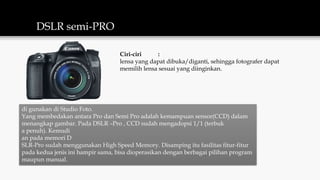 DSLR semi-PRO
di gunakan di Studio Foto.
Yang membedakan antara Pro dan Semi Pro adalah kemampuan sensor(CCD) dalam
menangkap gambar. Pada DSLR –Pro , CCD sudah mengadopsi 1/1 (terbuk
a penuh). Kemudi
an pada memori D
SLR-Pro sudah menggunakan High Speed Memory. Disamping itu fasilitas fitur-fitur
pada kedua jenis ini hampir sama, bisa dioperasikan dengan berbagai pilihan program
maupun manual.
Ciri-ciri :
lensa yang dapat dibuka/diganti, sehingga fotografer dapat
memilih lensa sesuai yang diinginkan.
 