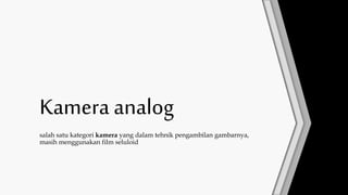 Kamera analog
salah satu kategori kamera yang dalam tehnik pengambilan gambarnya,
masih menggunakan film seluloid
 