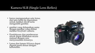 Kamera SLR (Single Lens Reflex)
• hanya menggunakan satu lensa,
dan satu lensa itu digunakan
untuk melihat obyek serta
mengambil gambar.
• gambar yang didapatkan sama
dengan gambar yang dilihat
melalui viewfinder camera.
• Pemfokusan dan pembesaran
obyek dapat dilakukan secara
manual dengan cara
menyesuaikan lensanya.
• Lensa dan lampu blitznya dapat
diganti-ganti sesuai dengan
kebutuhan.
 