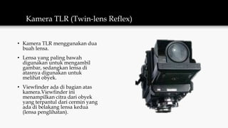 Kamera TLR (Twin-lens Reflex)
• Kamera TLR menggunakan dua
buah lensa.
• Lensa yang paling bawah
digunakan untuk mengambil
gambar, sedangkan lensa di
atasnya digunakan untuk
melihat obyek.
• Viewfinder ada di bagian atas
kamera.Viewfinder ini
menampilkan citra dari obyek
yang terpantul dari cermin yang
ada di belakang lensa kedua
(lensa penglihatan).
 