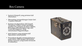 Box Camera
• kamera fotografi yang pertama kali
ditemukan.
• Merupakan pengembangan lanjut dari
‘Camera Obscura’.
• Kamera ini digunakan oleh Joseph
Nicéphore Niépce untuk membuat
gambar foto pertama di tahun 1820an,
kemudian dikembangkan lagi oleh
Louis JM Daguerre, yang
menemukan Daguerreotype.
• jenis kamera yang pertama kali
diproduksi untuk publik.
• Perusahaan Kodak memproduksinya
pada tahun 1888 dengan 100 lembar
kertas exposure yang sudah termasuk
di dalamnya.
 