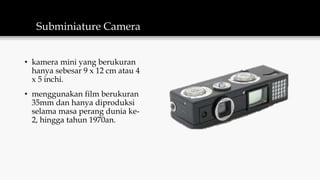 Subminiature Camera
• kamera mini yang berukuran
hanya sebesar 9 x 12 cm atau 4
x 5 inchi.
• menggunakan film berukuran
35mm dan hanya diproduksi
selama masa perang dunia ke-
2, hingga tahun 1970an.
 