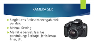 KAMERA SLR
Single Lens Reflex: mencegah efek
paralax.
Manual Setting
Memiliki banyak fasilitas
pendukung: Berbagai jenis lensa,
filter, dll.