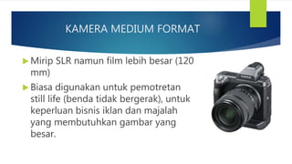 KAMERA MEDIUM FORMAT
Mirip SLR namun film lebih besar (120
mm)
Biasa digunakan untuk pemotretan
still life (benda tidak bergerak), untuk
keperluan bisnis iklan dan majalah
yang membutuhkan gambar yang
besar.