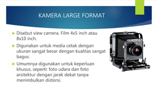 KAMERA LARGE FORMAT
Disebut view camera. Film 4x5 inch atau
8x10 inch.
Digunakan untuk media cetak dengan
ukuran sangat besar dengan kualitas sangat
bagus.
Umumnya digunakan untuk keperluan
khusus, seperti: foto udara dan foto
arsitektur dengan jarak dekat tanpa
menimbulkan distorsi.