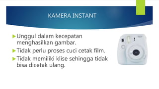 KAMERA INSTANT
Unggul dalam kecepatan
menghasilkan gambar.
Tidak perlu proses cuci cetak film.
Tidak memiliki klise sehingga tidak
bisa dicetak ulang.