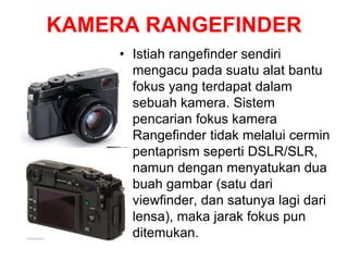 KAMERA RANGEFINDER
• Istiah rangefinder sendiri
mengacu pada suatu alat bantu
fokus yang terdapat dalam
sebuah kamera. Sistem
pencarian fokus kamera
Rangefinder tidak melalui cermin
pentaprism seperti DSLR/SLR,
namun dengan menyatukan dua
buah gambar (satu dari
viewfinder, dan satunya lagi dari
lensa), maka jarak fokus pun
ditemukan.
 